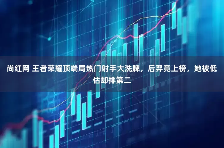尚红网 王者荣耀顶端局热门射手大洗牌，后羿竟上榜，她被低估却排第二