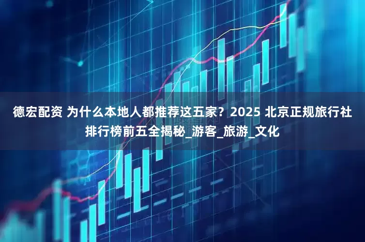 德宏配资 为什么本地人都推荐这五家？2025 北京正规旅行社排行榜前五全揭秘_游客_旅游_文化