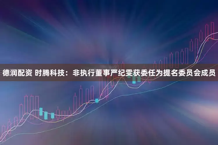 德润配资 时腾科技：非执行董事严纪雯获委任为提名委员会成员