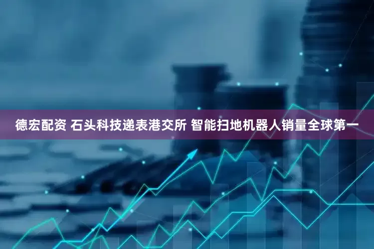 德宏配资 石头科技递表港交所 智能扫地机器人销量全球第一