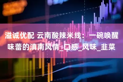 溢诚优配 云南酸辣米线：一碗唤醒味蕾的滇南风情_口感_风味_韭菜