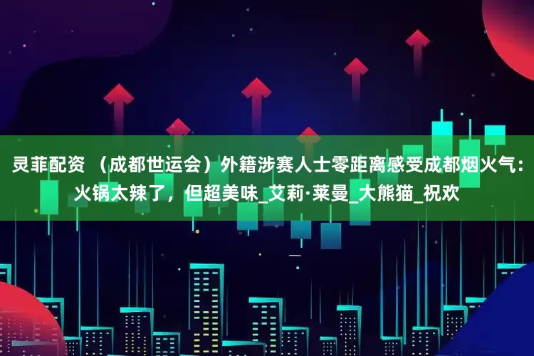 灵菲配资 （成都世运会）外籍涉赛人士零距离感受成都烟火气：火锅太辣了，但超美味_艾莉·莱曼_大熊猫_祝欢
