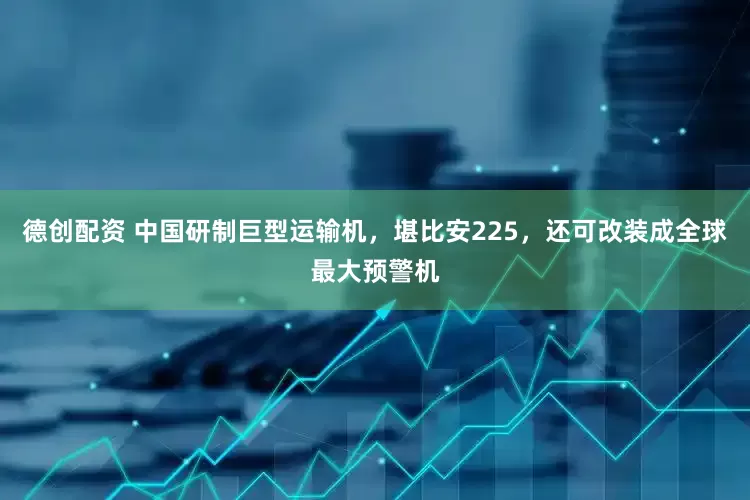 德创配资 中国研制巨型运输机，堪比安225，还可改装成全球最大预警机