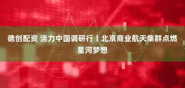 德创配资 活力中国调研行丨北京商业航天集群点燃星河梦想