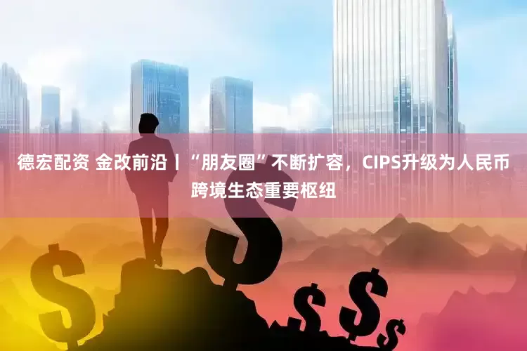 德宏配资 金改前沿丨“朋友圈”不断扩容，CIPS升级为人民币跨境生态重要枢纽
