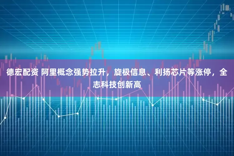 德宏配资 阿里概念强势拉升，旋极信息、利扬芯片等涨停，全志科技创新高