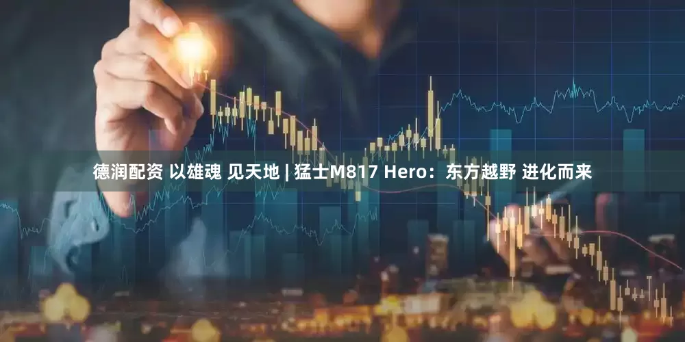 德润配资 以雄魂 见天地 | 猛士M817 Hero：东方越野 进化而来